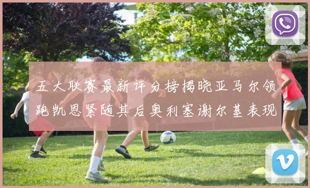 五大联赛最新评分榜揭晓亚马尔领跑凯恩紧随其后奥利塞谢尔基表现亮眼