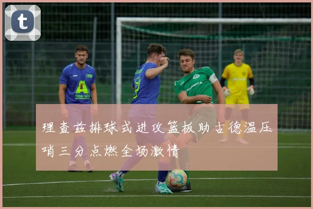 理查兹排球式进攻篮板助古德温压哨三分点燃全场激情