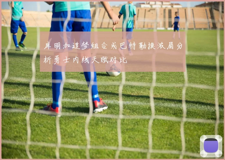 库明加追梦组合或巴特勒换浓眉分析勇士内线天赋对比