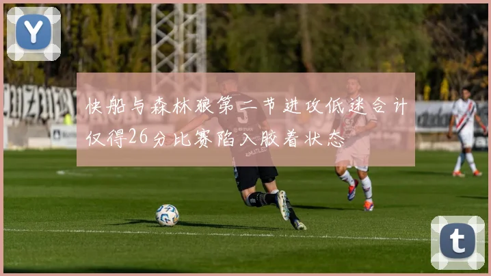 快船与森林狼第二节进攻低迷合计仅得26分比赛陷入胶着状态