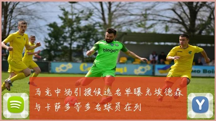 马竞中场引援候选名单曝光埃德森与卡萨多等多名球员在列