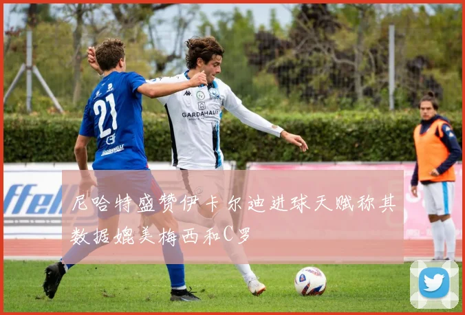 尼哈特盛赞伊卡尔迪进球天赋称其数据媲美梅西和C罗