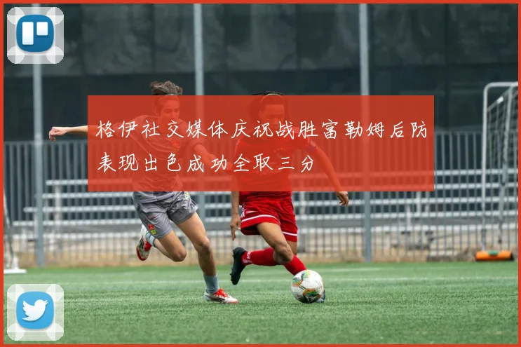 格伊社交媒体庆祝战胜富勒姆后防表现出色成功全取三分