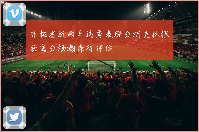 开拓者近两年选秀表现分析克林根获高分杨瀚森待评估