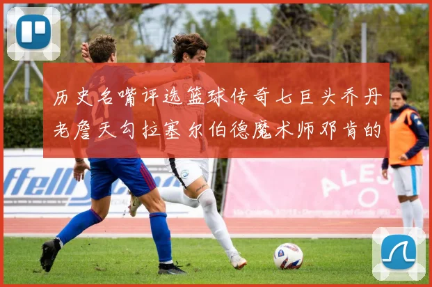 历史名嘴评选篮球传奇七巨头乔丹老詹天勾拉塞尔伯德魔术师邓肯的巅峰之路