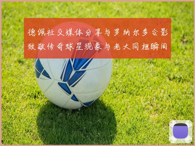 德佩社交媒体分享与罗纳尔多合影致敬传奇球星现象与老大同框瞬间