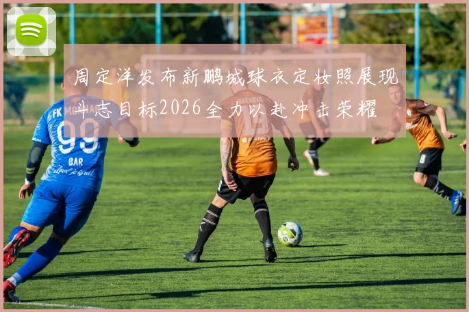 周定洋发布新鹏城球衣定妆照展现斗志目标2026全力以赴冲击荣耀
