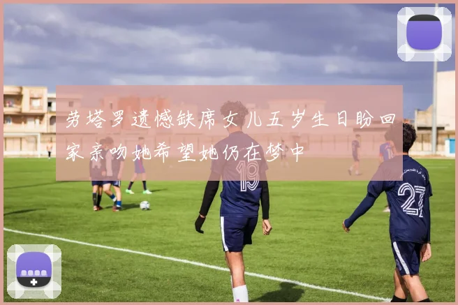 劳塔罗遗憾缺席女儿五岁生日盼回家亲吻她希望她仍在梦中