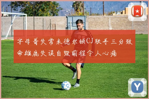 字母哥失常米德尔顿CJ联手三分致命雄鹿失误自毁前程令人心痛