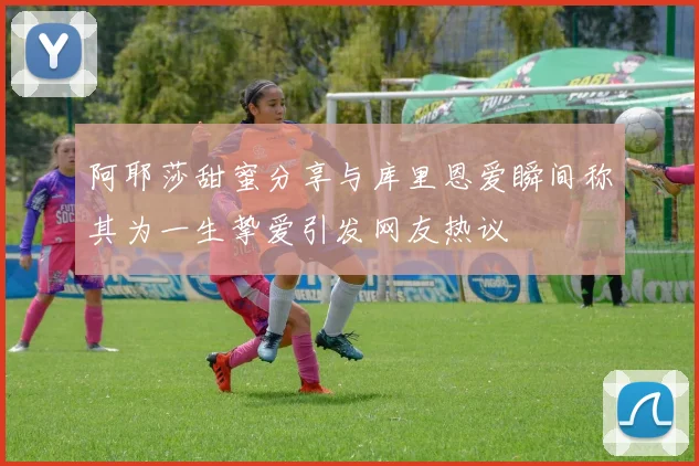 阿耶莎甜蜜分享与库里恩爱瞬间称其为一生挚爱引发网友热议