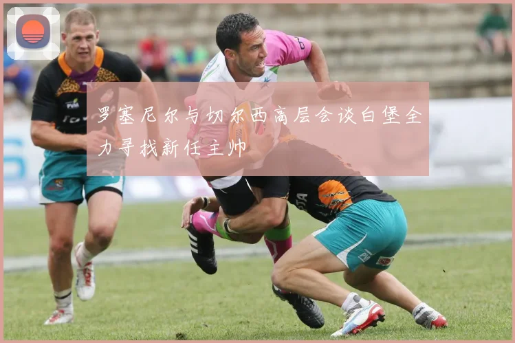 罗塞尼尔与切尔西高层会谈白堡全力寻找新任主帅