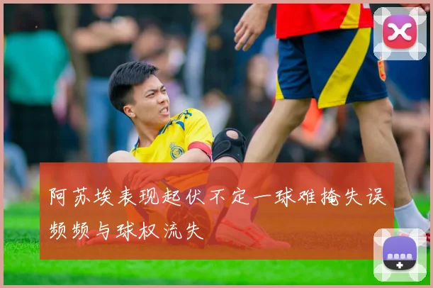 阿苏埃表现起伏不定一球难掩失误频频与球权流失