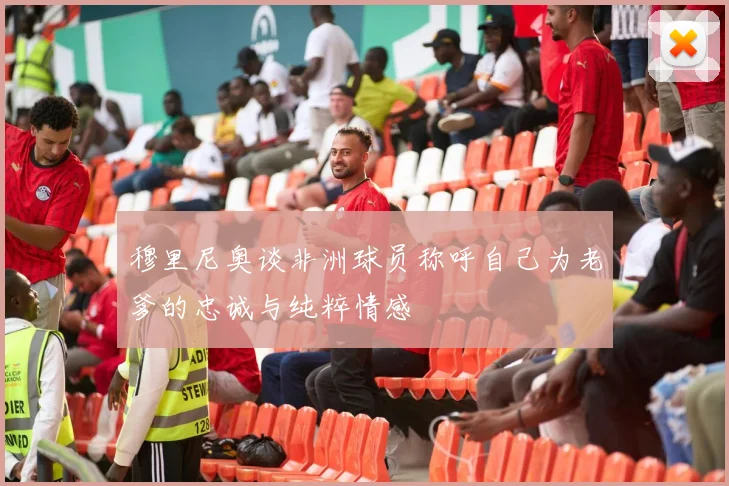 穆里尼奥谈非洲球员称呼自己为老爹的忠诚与纯粹情感