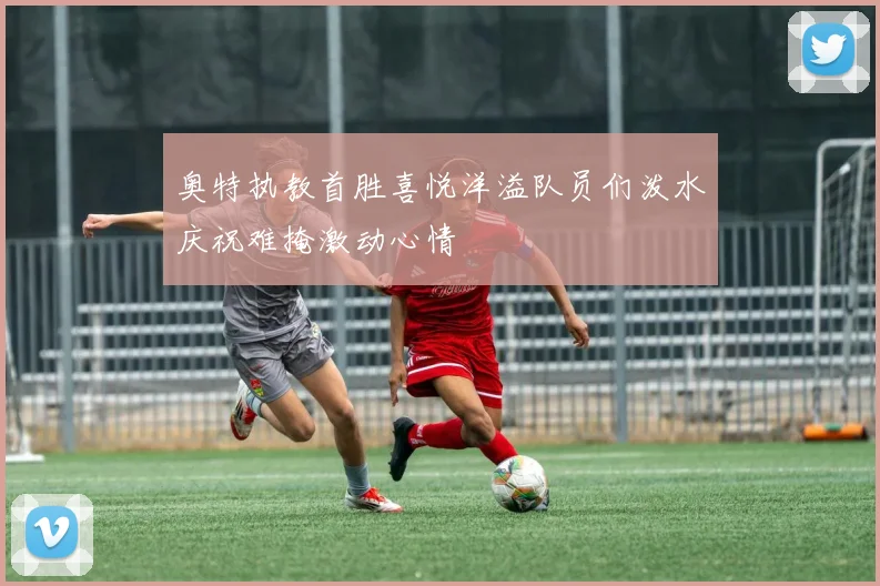 奥特执教首胜喜悦洋溢队员们泼水庆祝难掩激动心情