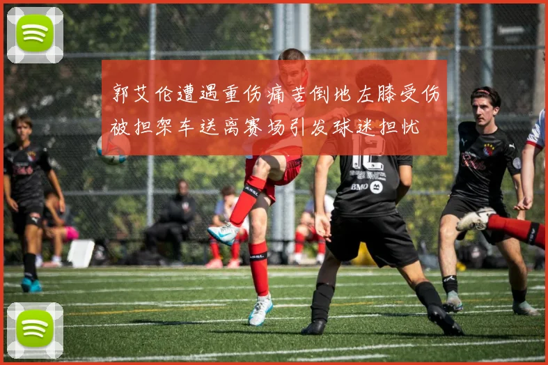 郭艾伦遭遇重伤痛苦倒地左膝受伤被担架车送离赛场引发球迷担忧