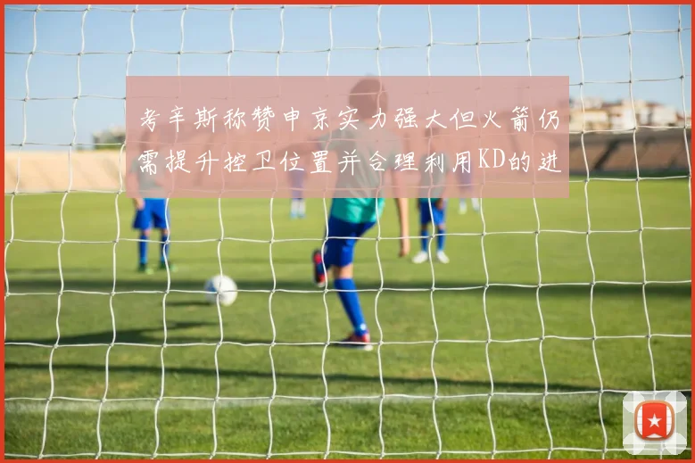 考辛斯称赞申京实力强大但火箭仍需提升控卫位置并合理利用KD的进攻能力