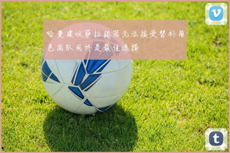 哈曼建议萨拉赫若无法接受替补角色离队或许是最佳选择