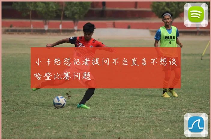 小卡怒怼记者提问不当直言不想谈哈登比赛问题