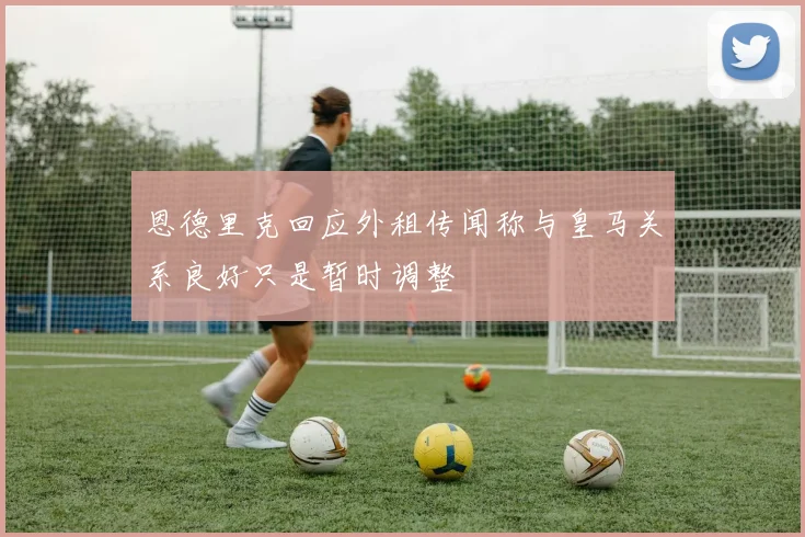恩德里克回应外租传闻称与皇马关系良好只是暂时调整