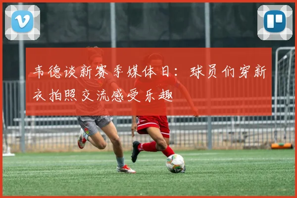韦德谈新赛季媒体日：球员们穿新衣拍照交流感受乐趣