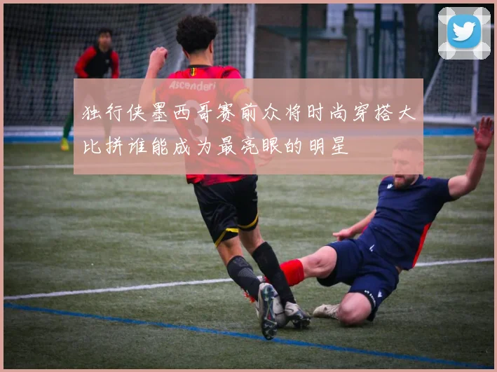 独行侠墨西哥赛前众将时尚穿搭大比拼谁能成为最亮眼的明星