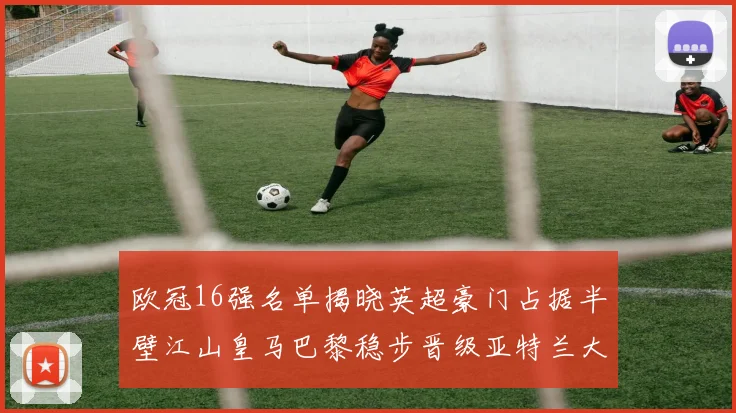 欧冠16强名单揭晓英超豪门占据半壁江山皇马巴黎稳步晋级亚特兰大独撑意甲希望