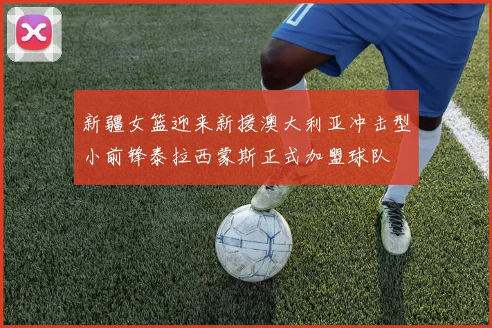 新疆女篮迎来新援澳大利亚冲击型小前锋泰拉西蒙斯正式加盟球队