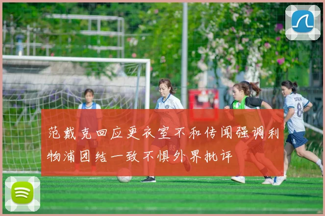 范戴克回应更衣室不和传闻强调利物浦团结一致不惧外界批评