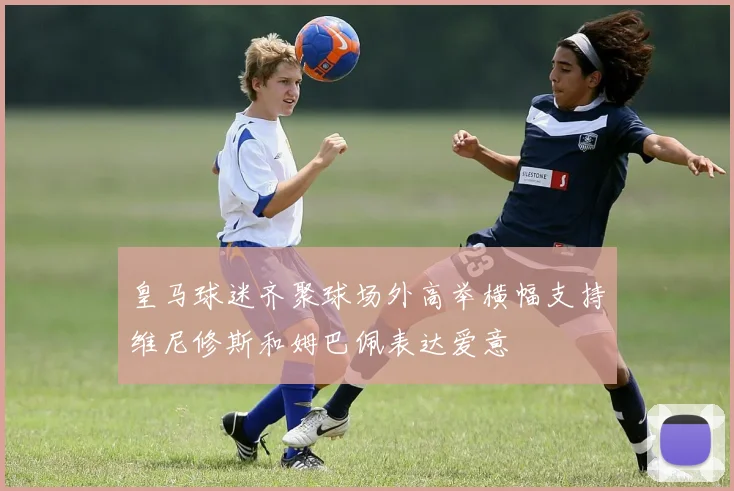 皇马球迷齐聚球场外高举横幅支持维尼修斯和姆巴佩表达爱意